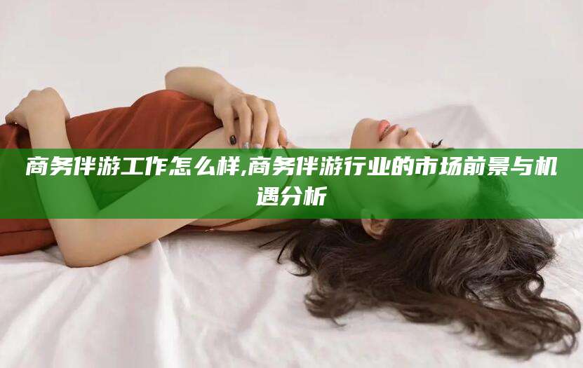 定边商务伴游工作怎么样,商务伴游行业的市场前景与机遇分析