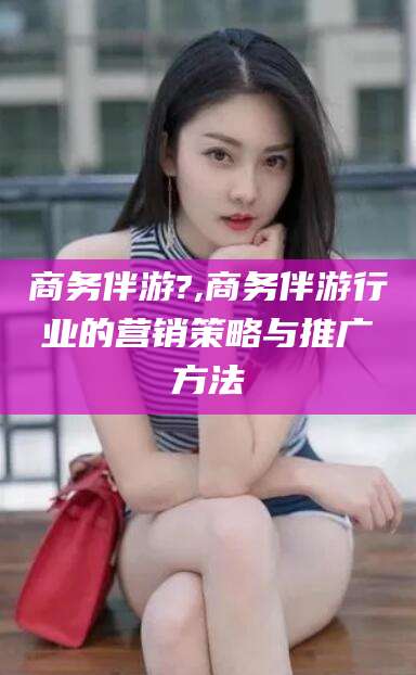 定边商务伴游?,商务伴游行业的营销策略与推广方法