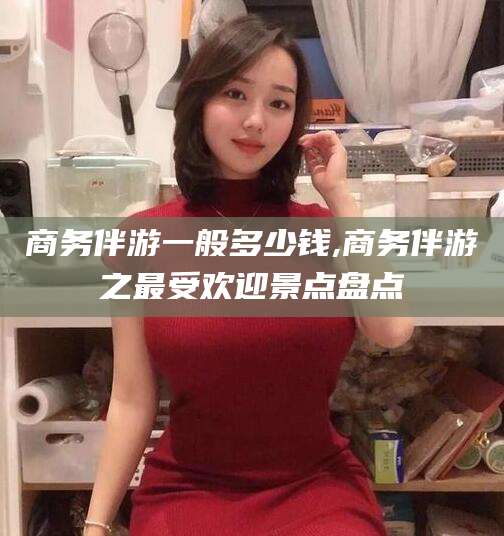 定边商务伴游一般多少钱,商务伴游之最受欢迎景点盘点