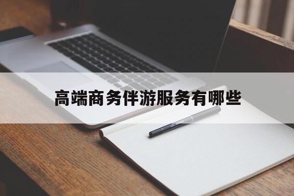 高端商务伴游服务有哪些项目最新资讯（谁能告诉我哪里有定边高端商务伴游服务有哪些？）
